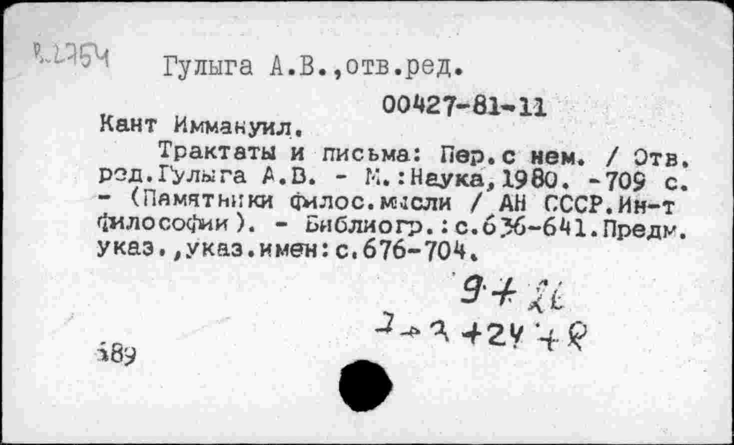 ﻿Гулыга А.В.,отв.ред.
u „	00427-0Ы1
Кант Иммануил,
Трактаты и письма: Пер.с нем. / Отв. род. Гулыга A.D. - К.:Наука, 19Ö0. -709 с. - (Памятники амлос.мысли / АН СССР.Ин-т философии). - Библиогр.: с.6%-641.Предм. указ,,указ.имен:с. 676-704.

-“Ч +2У '+<?